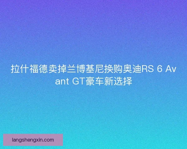 拉什福德卖掉兰博基尼换购奥迪RS 6 Avant GT豪车新选择