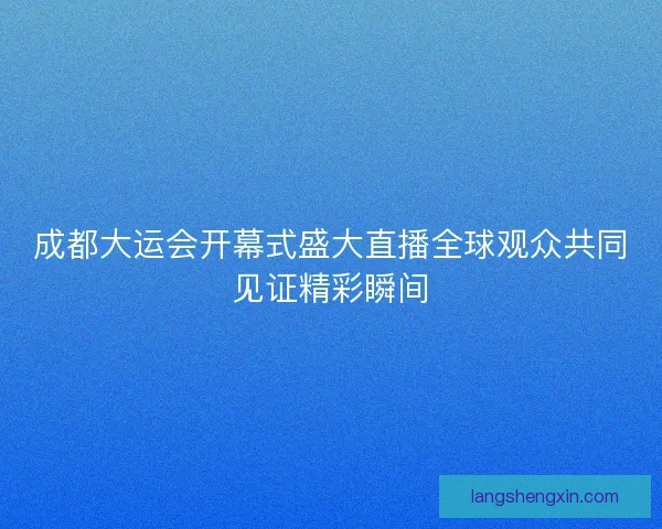 成都大运会开幕式盛大直播全球观众共同见证精彩瞬间