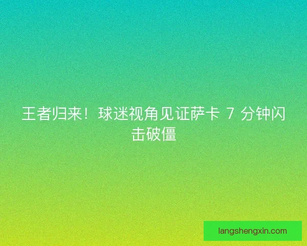 王者归来！球迷视角见证萨卡 7 分钟闪击破僵