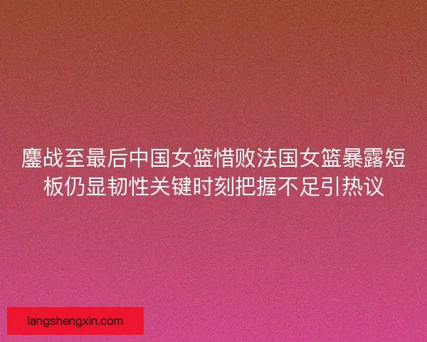 鏖战至最后中国女篮惜败法国女篮暴露短板仍显韧性关键时刻把握不足引热议