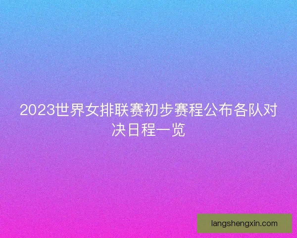 2023世界女排联赛初步赛程公布各队对决日程一览