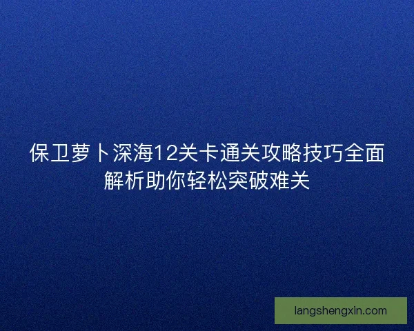 保卫萝卜深海12关卡通关攻略技巧全面解析助你轻松突破难关