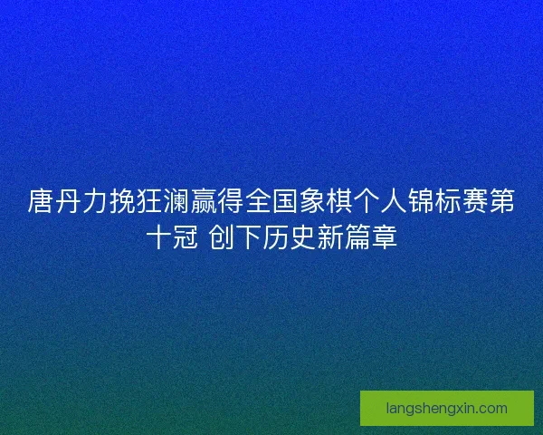 唐丹力挽狂澜赢得全国象棋个人锦标赛第十冠 创下历史新篇章