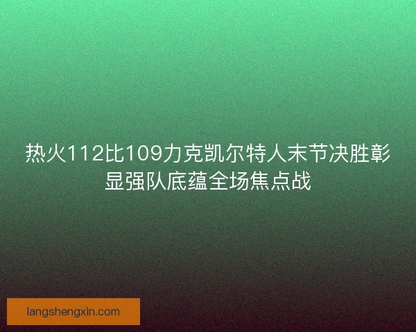 热火112比109力克凯尔特人末节决胜彰显强队底蕴全场焦点战