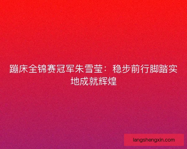 蹦床全锦赛冠军朱雪莹:稳步前行脚踏实地成就辉煌 蹦床全锦赛冠军朱雪莹:稳步前行脚踏实地成就辉煌