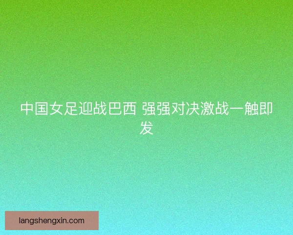 中国女足迎战巴西 强强对决激战一触即发