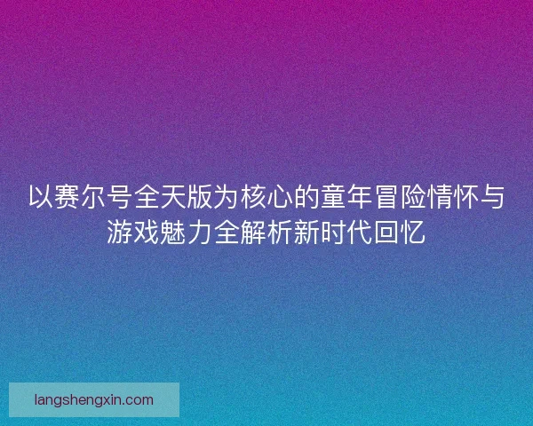 以赛尔号全天版为核心的童年冒险情怀与游戏魅力全解析新时代回忆