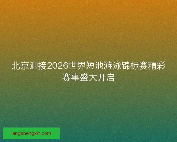 北京迎接2026世界短池游泳锦标赛精彩赛事盛大开启