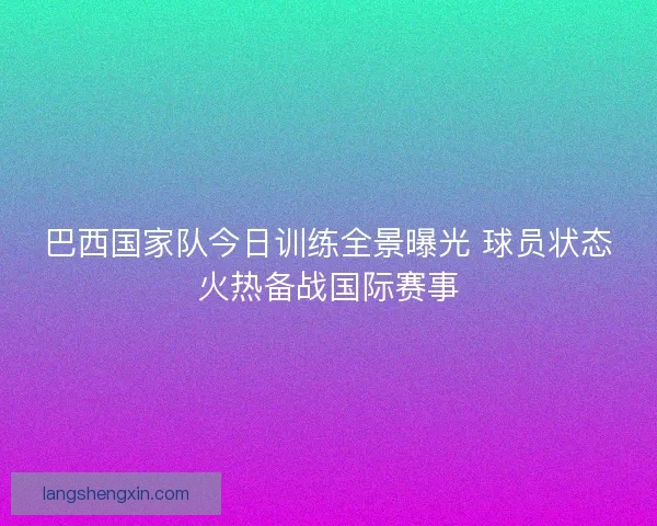 巴西国家队今日训练全景曝光 球员状态火热备战国际赛事