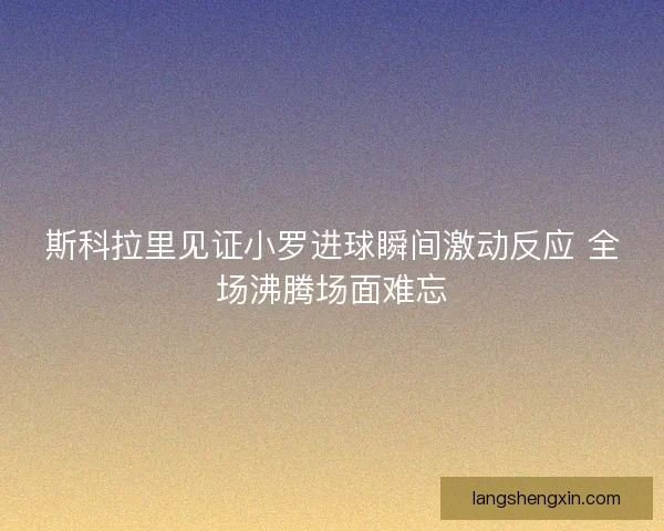 斯科拉里见证小罗进球瞬间激动反应 全场沸腾场面难忘