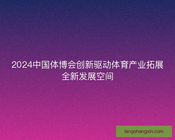 2024中国体博会创新驱动体育产业拓展全新发展空间