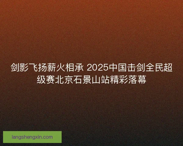 剑影飞扬薪火相承 2025中国击剑全民超级赛北京石景山站精彩落幕