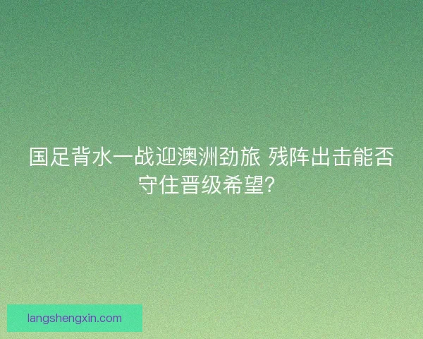 国足背水一战迎澳洲劲旅 残阵出击能否守住晋级希望？