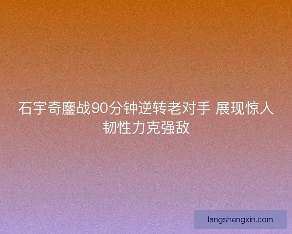 石宇奇鏖战90分钟逆转老对手 展现惊人韧性力克强敌