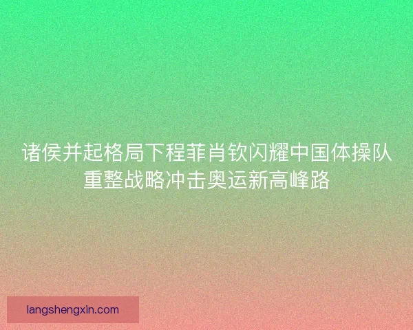 诸侯并起格局下程菲肖钦闪耀中国体操队重整战略冲击奥运新高峰路