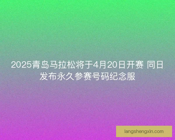 2025青岛马拉松将于4月20日开赛 同日发布永久参赛号码纪念服 2025青岛马拉松将于4月20日开赛 同日发布永久参赛号码纪念服