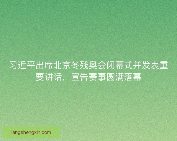 习近平出席北京冬残奥会闭幕式并发表重要讲话,宣告赛事圆满落幕 习近平出席北京冬残奥会闭幕式并发表重要讲话,宣告赛事圆满落幕