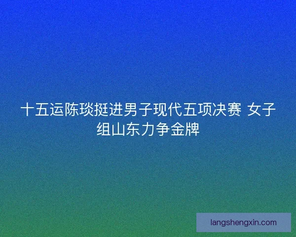 十五运陈琰挺进男子现代五项决赛 女子组山东力争金牌 十五运陈琰挺进男子现代五项决赛 女子组山东力争金牌