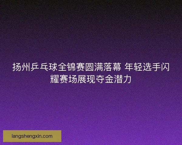 扬州乒乓球全锦赛圆满落幕 年轻选手闪耀赛场展现夺金潜力 扬州乒乓球全锦赛圆满落幕 年轻选手闪耀赛场展现夺金潜力