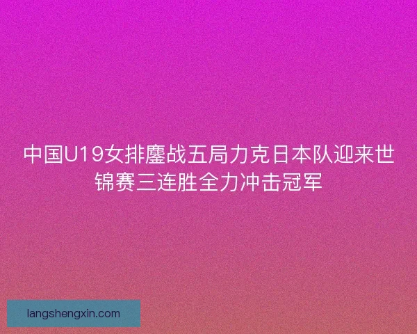 中国U19女排鏖战五局力克日本队迎来世锦赛三连胜全力冲击冠军