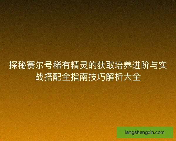 探秘赛尔号稀有精灵的获取培养进阶与实战搭配全指南技巧解析大全 探秘赛尔号稀有精灵的获取培养进阶与实战搭配全指南技巧解析大全
