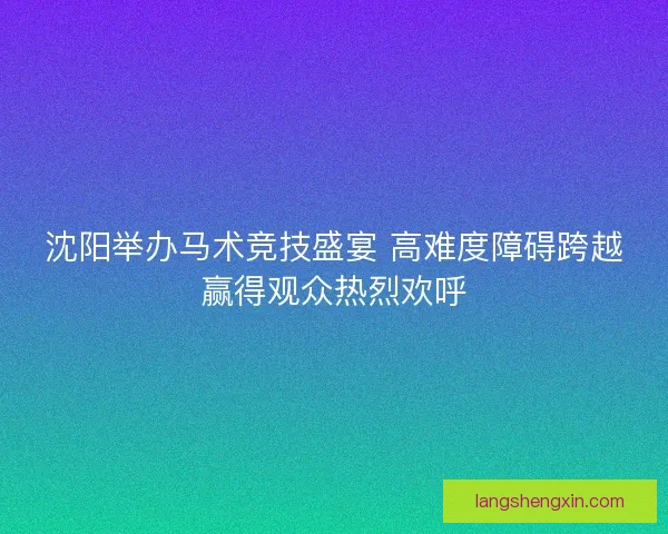 沈阳举办马术竞技盛宴 高难度障碍跨越赢得观众热烈欢呼 沈阳举办马术竞技盛宴 高难度障碍跨越赢得观众热烈欢呼