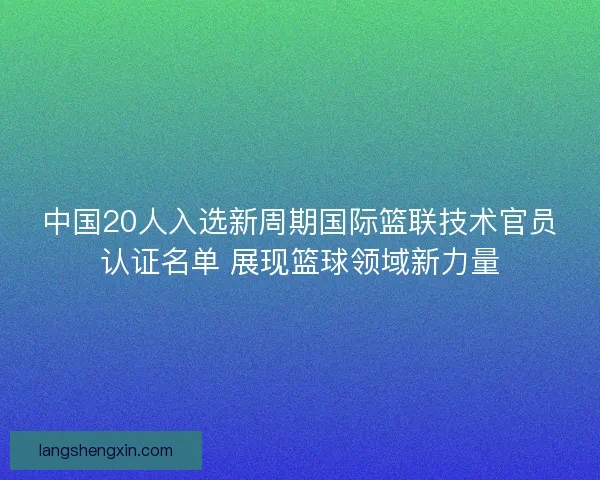 中国20人入选新周期国际篮联技术官员认证名单 展现篮球领域新力量 中国20人入选新周期国际篮联技术官员认证名单 展现篮球领域新力量