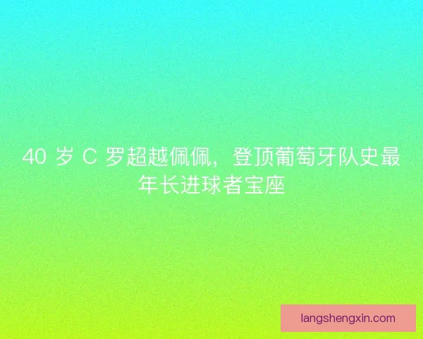 40 岁 C 罗超越佩佩，登顶葡萄牙队史最年长进球者宝座