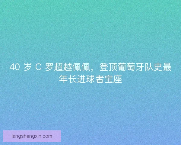 40 岁 C 罗超越佩佩，登顶葡萄牙队史最年长进球者宝座