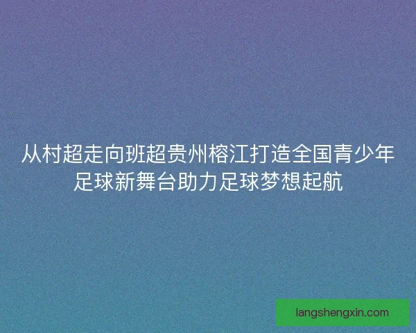 从村超走向班超贵州榕江打造全国青少年足球新舞台助力足球梦想起航 从村超走向班超贵州榕江打造全国青少年足球新舞台助力足球梦想起航