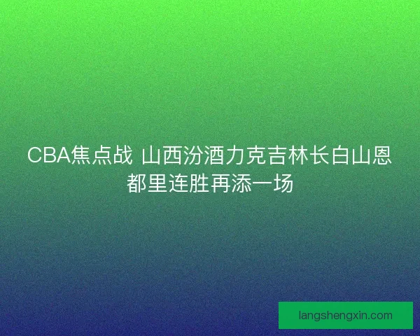 CBA焦点战 山西汾酒力克吉林长白山恩都里连胜再添一场