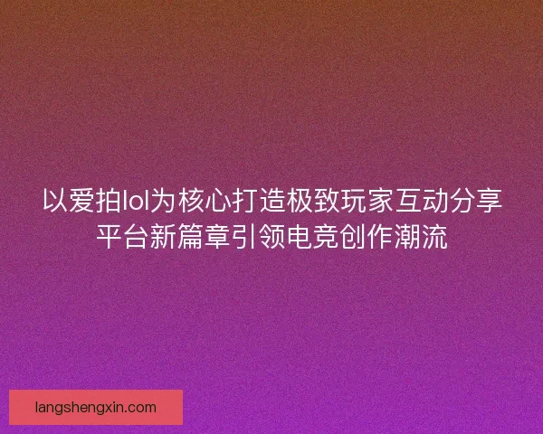 以爱拍lol为核心打造极致玩家互动分享平台新篇章引领电竞创作潮流