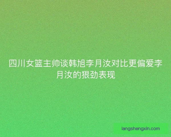 四川女篮主帅谈韩旭李月汝对比更偏爱李月汝的狠劲表现